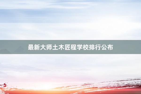 最新大师土木匠程学校排行公布