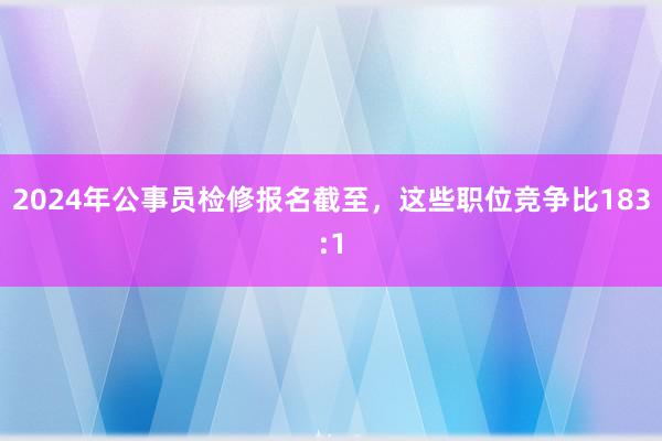 2024年公事员检修报名截至，这些职位竞争比183:1