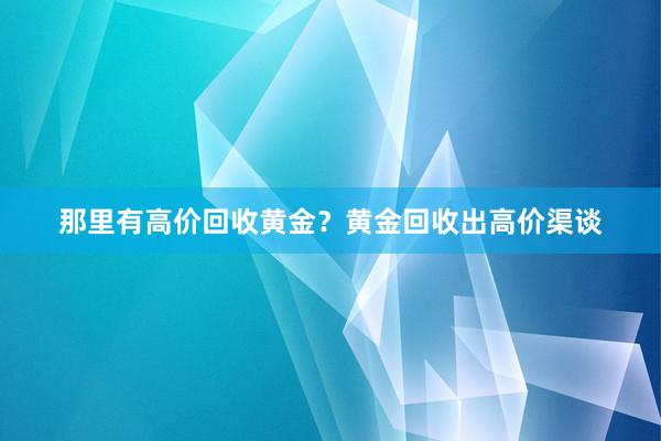 那里有高价回收黄金？黄金回收出高价渠谈